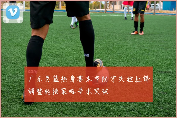 广东男篮热身赛末节防守失控杜锋调整轮换策略寻求突破