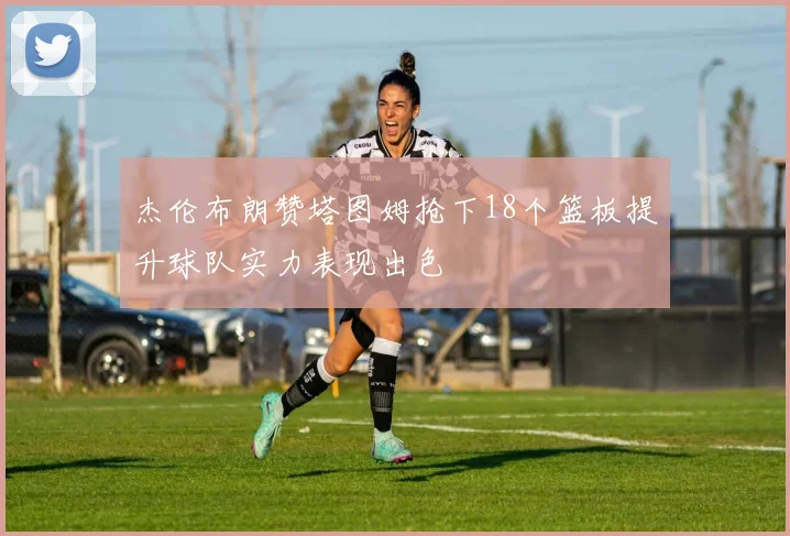 杰伦布朗赞塔图姆抢下18个篮板提升球队实力表现出色
