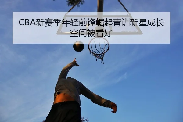 CBA新赛季年轻前锋崛起青训新星成长空间被看好