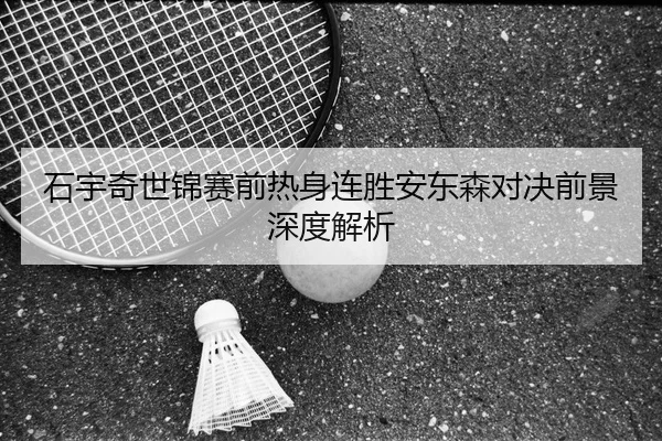 石宇奇世锦赛前热身连胜安东森对决前景深度解析