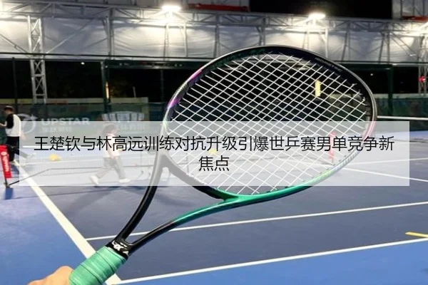 王楚钦与林高远训练对抗升级引爆世乒赛男单竞争新焦点